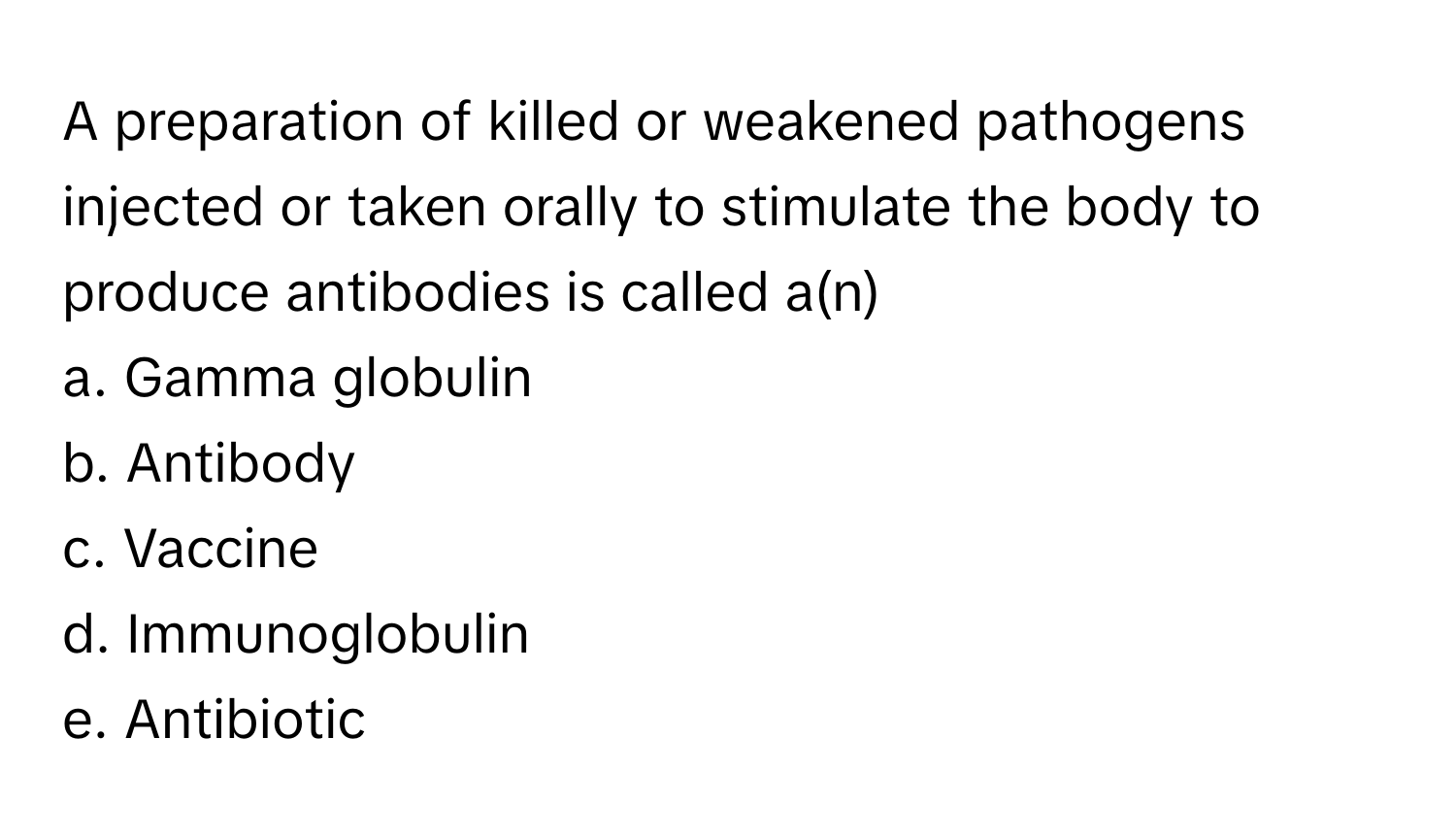 A preparation of killed or weakened pathogens injected or taken orally to stimulate the body to produce antibodies is called a(n) 
 
a. Gamma globulin 
b. Antibody 
c. Vaccine 
d. Immunoglobulin 
e. Antibiotic