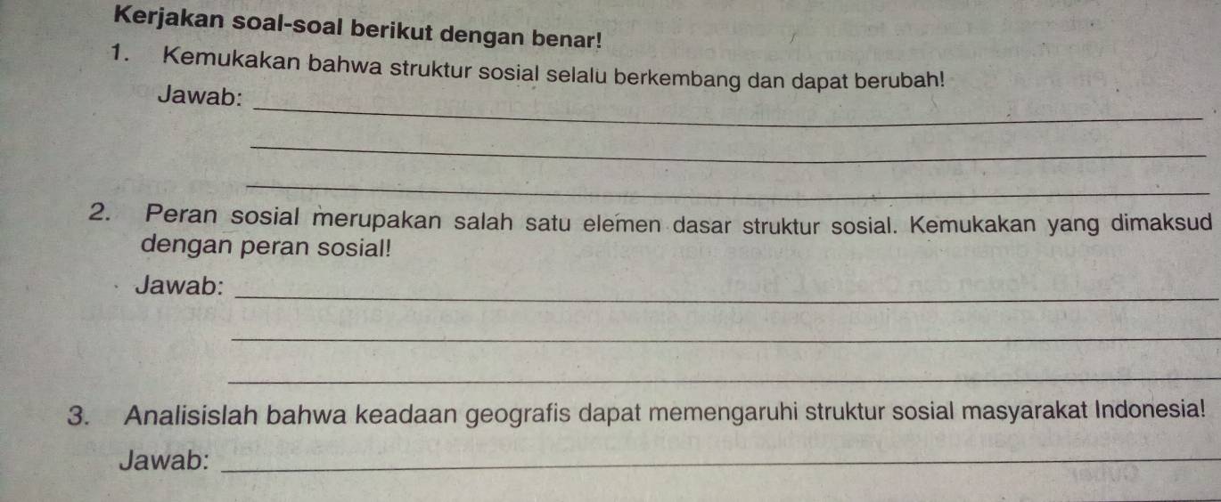 Kerjakan soal-soal berikut dengan benar! 
1. Kemukakan bahwa struktur sosial selalu berkembang dan dapat berubah! 
_ 
Jawab: 
_ 
_ 
2. Peran sosial merupakan salah satu elemen dasar struktur sosial. Kemukakan yang dimaksud 
dengan peran sosial! 
Jawab: 
_ 
_ 
_ 
3. Analisislah bahwa keadaan geografis dapat memengaruhi struktur sosial masyarakat Indonesia! 
Jawab:_