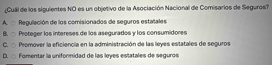 ¿Cuál de los siguientes NO es un objetivo de la Asociación Nacional de Comisarios de Seguros?
A. Regulación de los comisionados de seguros estatales
B. Proteger los intereses.de los asegurados y los consumidores
C. Promover la eficiencia en la administración de las leyes estatales de seguros
D. Fomentar la uniformidad de las leyes estatales de seguros