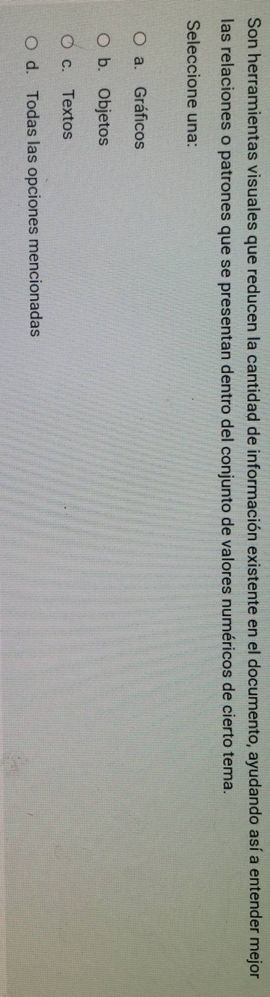 Son herramientas visuales que reducen la cantidad de información existente en el documento, ayudando así a entender mejor
las relaciones o patrones que se presentan dentro del conjunto de valores numéricos de cierto tema.
Seleccione una:
a. Gráficos
b. Objetos
c. Textos
d. Todas las opciones mencionadas