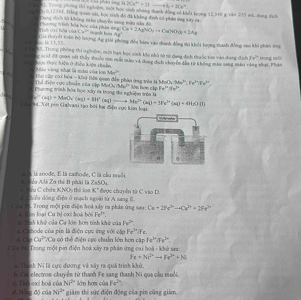 hoa hộc của phân ứng là 2Ce^(4+)+2I^-to I_2+2Ce^(3+).
Chm 92. Trong phòng thí nghiệm, một học sinh nhúng thanh đồng có khối lượng 12,340 g vào 255 mL dung địch
AgN D_30.125M. Bằng quan sát, học sinh đó đã khẳng định có phản ứng xảy ra.
n Dung dịch từ không màu chuyển sang màu nâu đỏ.
dioce * Phương trình hóa học của phản ứng:
là c Tính oxi hóa của Cu^(2+) mạnh hơn Ag^+. Cu+2AgNO_3to Cu(NO_3)_2+2Ag
d. Giả thuyết toàn bộ lượng Ag giải phóng đều bám vào thanh đồng thì khối lượng thanh đồng sau khi phản ứng
kết thúc là 13,35.
c hǎn
Can 93. Trong phòng thí nghiệm, một bạn học sinh khi nhỏ từ từ dung dịch thuốc tím vào dung dịch Fe^(2+) trong môi
trường acid đã quan sát thấy thuốc tím mất màu và dung dịch chuyển dần từ không màu sang màu vàng nhạt. Phản
ứng được thực hiện ở điều kiện chuẩn.
: Màu vàng nhạt là màu của ion Mn^(2+).
ngdd b. Hai cặp oxi hóa - khử liên quan đến phản ứng trên là MnO4 /Mn^(2+);Fe^(3+)/Fe^(2+). . Thế điện cực chuẩn của cặp MnO_4^(-/Mn^2+) lớn hơn cặp Fe^(3+)/Fe^(2+).
d. Phương trình hóa học xảy ra trong thí nghiệm trên là
dung
=e^(2+)(aq)+MnO_4^(-(aq)+8H^+)(aq)to Mn^(2+)(aq)+5Fe^(3+)(aq)+4H_2O(l)
Câm 94. Xét pin Galvani tạo bởi hai điện cực kim loại:
L
a. A là anode, E là cathode, C là cầu muối.
b. Nếu Alà Zn thì B phải là ZnSO_4.
c. Nếu C chứa KNO_3 thì ion K^+ được chuyền từ C vào D.
d. Chiều dòng điện ở mạch ngoài từ A sang E.
Câu 95. Trong một pin điện hoá xảy ra phản ứng sau: Cu+2Fe^(3+)to Cu^(2+)+2Fe^(2+)
a. Kim loại Cu bị oxi hoá bởi Fe^(3+).
b. Tính khử của Cu lớn hơn tính khử của Fe^(2+).
c. Cathode của pin là điện cực ứng với cặp Fe^(3+)/F e.
d. CapCu^(2+)/Cu có thế điện cực chuẩn lớn hơn cặp Fe^(3+)/Fe^(2+).
Câu 96. Trong một pin điện hoá xảy ra phản ứng oxi hoá - khử sau:
Fe+Ni^(2+)to Fe^(2+)+Ni
a. Thanh Ni là cực dương và xảy ra quá trình khử.
b. Các electron chuyển từ thanh Fe sang thanh Ni qua cầu muối.
c. Tính oxi hoá của Ni^(2+) lớn hơn của Fe^(2+).
d Nổng độ của Ni^(2+) giảm thì sức điện động của pin cũng giảm.