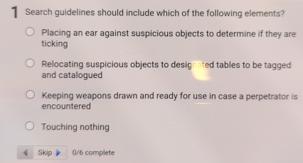 Search guidelines should include which of the following elements?
Placing an ear against suspicious objects to determine if they are
ticking
Relocating suspicious objects to designated tables to be tagged
and catalogued
Keeping weapons drawn and ready for use in case a perpetrator is
encountered
Touching nothing
Skip 0/6 complete