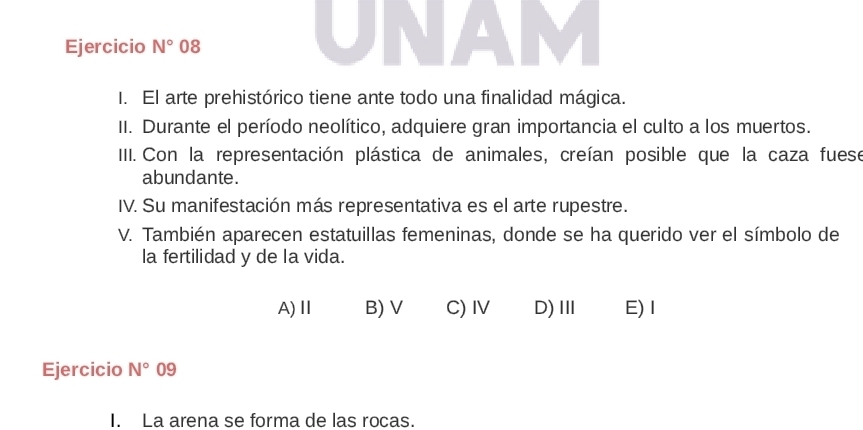 Ejercicio N° 08
I. El arte prehistórico tiene ante todo una finalidad mágica.
II. Durante el período neolítico, adquiere gran importancia el culto a los muertos.
III. Con la representación plástica de animales, creían posible que la caza fuese
abundante.
IV. Su manifestación más representativa es el arte rupestre.
V. También aparecen estatuillas femeninas, donde se ha querido ver el símbolo de
la fertilidad y de la vida.
A)Ⅱ B) V C)IV D)Ⅲ E)I
Ejercicio N° 09
I. La arena se forma de las rocas.