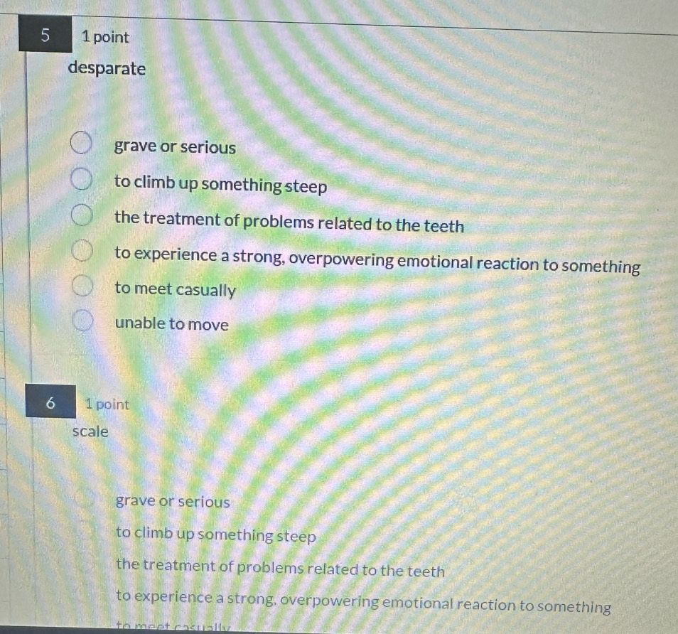 5 1 point
desparate
grave or serious
to climb up something steep
the treatment of problems related to the teeth
to experience a strong, overpowering emotional reaction to something
to meet casually
unable to move
6 1 point
scale
grave or serious
to climb up something steep
the treatment of problems related to the teeth
to experience a strong, overpowering emotional reaction to something
to meet casually