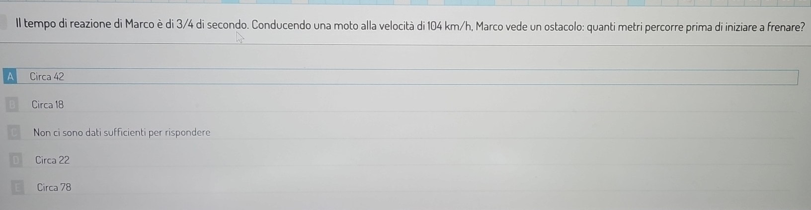 Il tempo di reazione di Marco è di 3/4 di secondo. Conducendo una moto alla velocità di 104 km/h, Marco vede un ostacolo: quanti metri percorre prima di iniziare a frenare?
AB Circa 42
Circa 18
Non ci sono dati sufficienti per rispondere
Circa 22
Circa 78