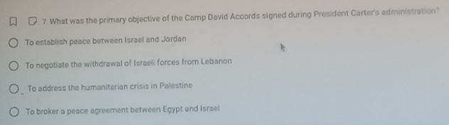 What was the primary objective of the Camp David Accords signed during President Carter's administration?
To establish peace between Israel and Jordan
To negotiate the withdrawal of Israeli forces from Lebanon
To address the humanitarian crisis in Palestine
To broker a peace agreement between Egypt and Israel