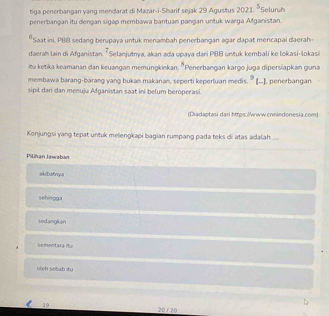 tiga penerbangan yang mendarat di Mazar-i-Sharif sejak 29 Agustus 2021. ⁵Seluruh
penerbangan itu dengan sigap membawa bantuan pangan untuk warga Afganistan.
⁶Saat ini, PBB sedang berupaya untuk menambah penerbangan agar dapat mencapai daerah-
7 
daerah lain di Afganistan. ‘Selanjutnya, akan ada upaya dari PBB untuk kembali ke lokasi-lokasi
itu ketika keamanan dan keuangan memungkinkan. 8 *Penerbangan kargo juga dipersiapkan guna
membawa barang-barang yang bukan makanan, seperti keperluan medis. 9 [...], penerbangan
sipil dari dan menuju Afganistan saat ini belum beroperasi.
(Diadaptasi dari https://www.cnnindonesia.com)
Konjungsi yang tepat untuk melengkapi bagian rumpang pada teks di atas adalah ....
Pilihan Jawaban
akibatnya
sehingga
sedangkan
sementara itu
oleh sebab itu
19 20 / 20