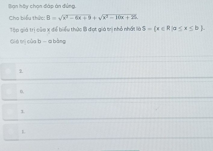 Bạn hãy chọn đáp án đúng.
Cho biểu thức: B=sqrt(x^2-6x+9)+sqrt(x^2-10x+25). 
Tập giá trị của x để biểu thức B đạt giá trị nhỏ nhất là S= x∈ R|a≤ x≤ b. 
Giá trị của b - a bằng
2.
0.
3.
1.