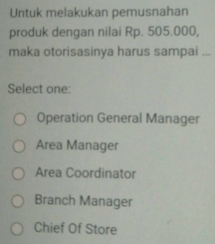 Untuk melakukan pemusnahan
produk dengan nilai Rp. 505.000,
maka otorisasinya harus sampai ...
Select one:
Operation General Manager
Area Manager
Area Coordinator
Branch Manager
Chief Of Store