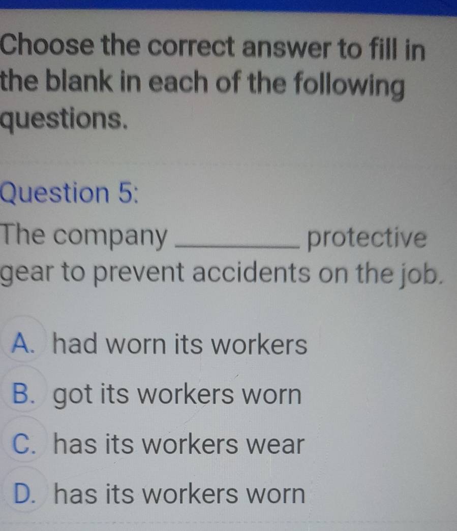 Choose the correct answer to fill in
the blank in each of the following .
questions.
Question 5:
The company _protective
gear to prevent accidents on the job.
A. had worn its workers
B. got its workers worn
C. has its workers wear
D. has its workers worn