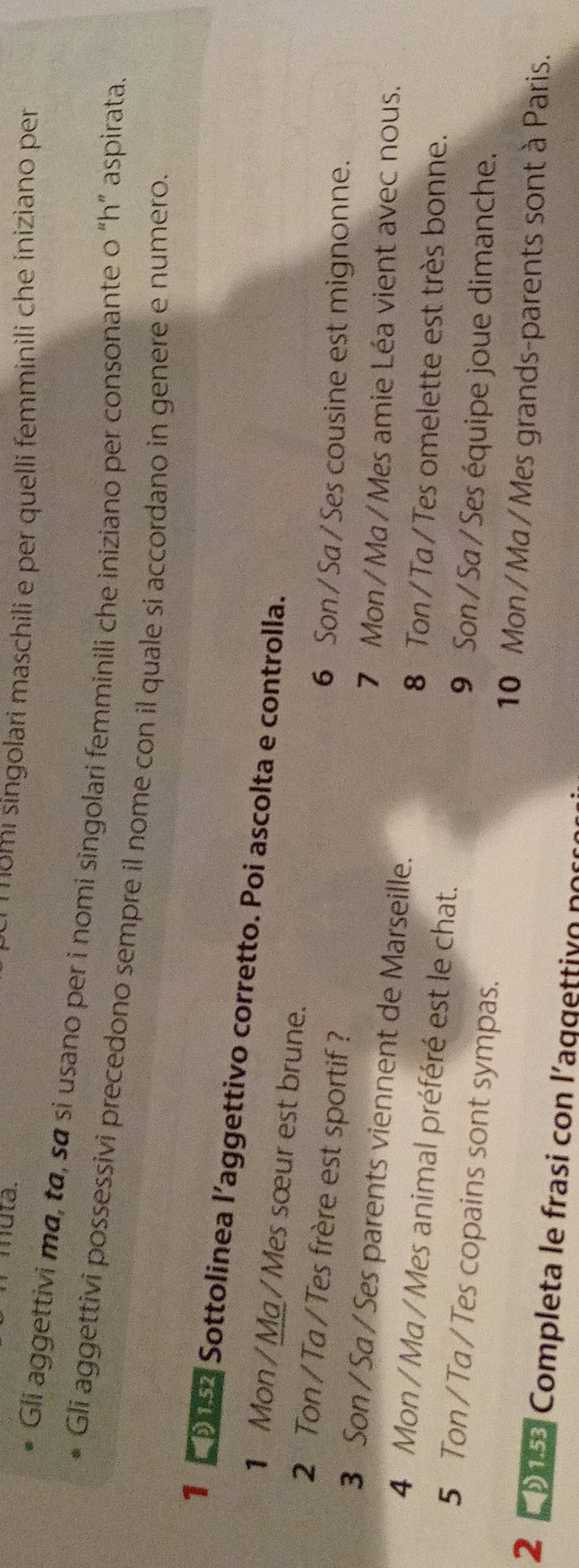 muta. momi singolari maschili e per quelli femminili che iniziano per 
Gli aggettivi mɑ, to, sα si usano per i nomi singolari femminili che iniziano per consonante o “h” aspirata. 
Gli aggettivi possessivi precedono sempre il nome con il quale si accordano in genere e numero. 
1 9 Sottolinea l’aggettivo corretto. Poi ascolta e controlla. 
1 Mon / Ma / Mes sœur est brune. 
2 Ton / Ta / Tes frère est sportif? 
6 Son/ Sa / Ses cousine est mignonne. 
3 Son / Sa / Ses parents viennent de Marseille. 
7 Mon / Ma / Mes amie Léa vient avec nous. 
4 Mon / Ma / Mes animal préféré est le chat. 
8 Ton / Ta / Tes omelette est très bonne. 
5 Ton / Ta / Tes copains sont sympas. 
9 Son / Sa / Ses équipe joue dimanche. 
10 Mon / Ma / Mes grands-parents sont à Paris. 
29 Completa le frasi con l'aggettiv o pos
