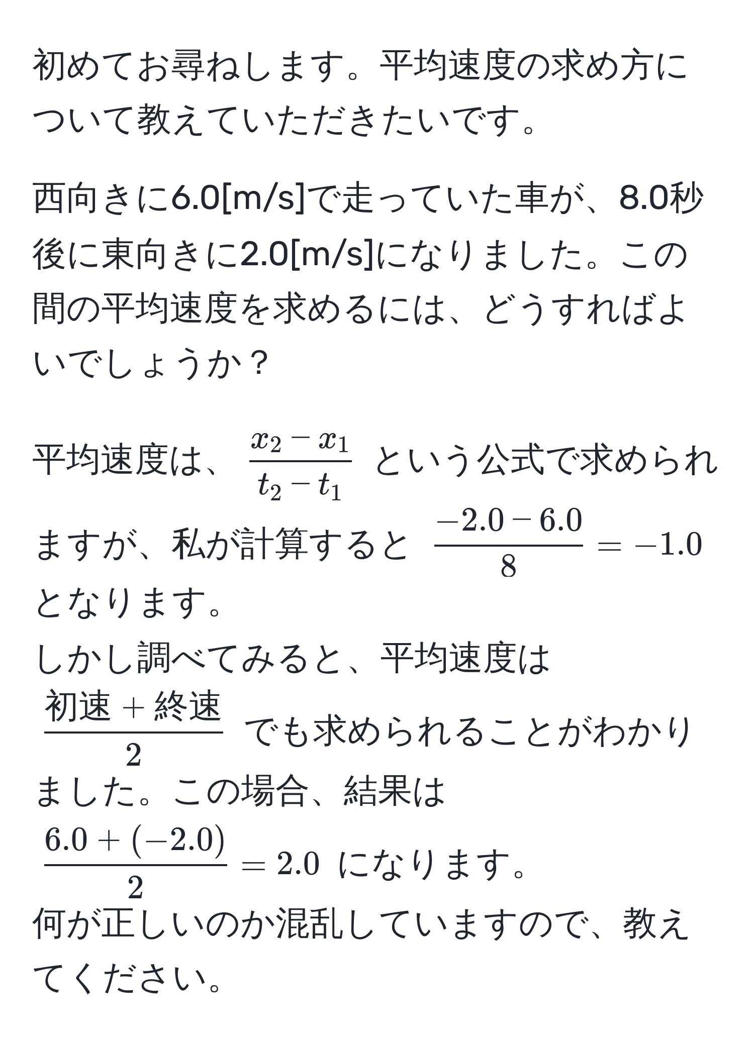 初めてお尋ねします。平均速度の求め方について教えていただきたいです。

西向きに6.0[m/s]で走っていた車が、8.0秒後に東向きに2.0[m/s]になりました。この間の平均速度を求めるには、どうすればよいでしょうか？

平均速度は、$ (x_2 - x_1)/t_2 - t_1 $ という公式で求められますが、私が計算すると $ (-2.0 - 6.0)/8  = -1.0$ となります。  
しかし調べてみると、平均速度は $frac初速 + 終速2$ でも求められることがわかりました。この場合、結果は $ (6.0 + (-2.0))/2  = 2.0$ になります。  
何が正しいのか混乱していますので、教えてください。