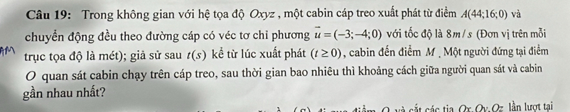 Trong không gian với hệ tọa độ Oxyz , một cabin cáp treo xuất phát từ điểm A(44;16;0) và 
chuyển động đều theo đường cáp có véc tơ chỉ phương vector u=(-3;-4;0) với tốc độ là 8m/s (Đơn vị trên mỗi 
trục tọa độ là mét); giả sử sau t(s) kể từ lúc xuất phát (t≥ 0) , cabin đến điểm M. Một người đứng tại điểm 
O quan sát cabin chạy trên cáp treo, sau thời gian bao nhiêu thì khoảng cách giữa người quan sát và cabin 
gần nhau nhất? 
A á ác tia Ox Qv Oz lần lượt tai