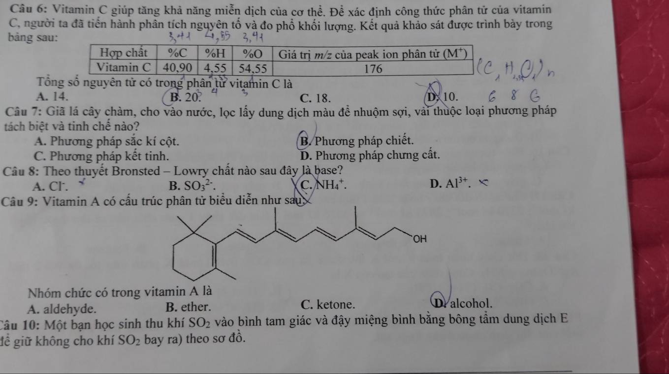 Vitamin C giúp tăng khả năng miễn dịch của cơ thể. Để xác định công thức phân tử của vitamin
C, người ta đã tiến hành phần tích nguyên tố và đo phổ khối lượng. Kết quả khảo sát được trình bày trong
bảng sau
Tổng số nguyên từ có trong phân từ vitamin C là
A. 14. B. 20. C. 18. D. 10.
Câu 7: Giã lá cây chàm, cho vào nước, lọc lấy dung dịch màu để nhuộm sợi, vài thuộc loại phương pháp
tách biệt và tinh chế nào?
A. Phương pháp sắc kí cột. B. Phương pháp chiết.
C. Phương pháp kết tinh. D. Phương pháp chưng cất.
Câu 8: Theo thuyết Bronsted - Lowry chất nào sau đây là base?
A. Cl. B. SO_3^((2-). C. NH_4^+. D. Al^3+).
Câu 9: Vitamin A có cấu trúc phân tử biểu diễn như sau,
Nhóm chức có trong vitamin A là
A. aldehyde. B. ether. C. ketone.
D. alcohol.
Câu 10: Một bạn học sinh thu khí SO_2 vào bình tam giác và đậy miệng bình bằng bông tầm dung dịch E
để giữ không cho khí SO_2 bay ra) theo sơ đồ.