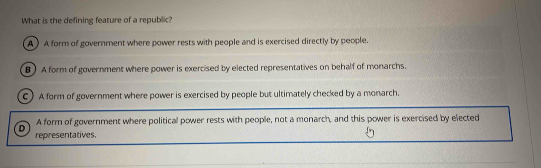 What is the defining feature of a republic?
A A form of government where power rests with people and is exercised directly by people.
B ) A form of government where power is exercised by elected representatives on behalf of monarchs.
C) A form of government where power is exercised by people but ultimately checked by a monarch.
A form of government where political power rests with people, not a monarch, and this power is exercised by elected
D
representatives.