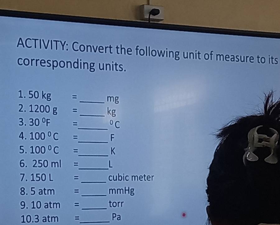 ACTIVITY: Convert the following unit of measure to its 
corresponding units. 
1. 50kg= _ mg
2. 1200g= _ kg
3. 30°F = I
_  ^circ C
4. 100°C= _  F
5. 100°C= _  K
6. 250ml= _  L
7. 150L= _ cubic meter
8. 5 a tm = _ mmHg
9. 10 atm ) : _torr 
10. 3 atm = _ 
Pa 
。