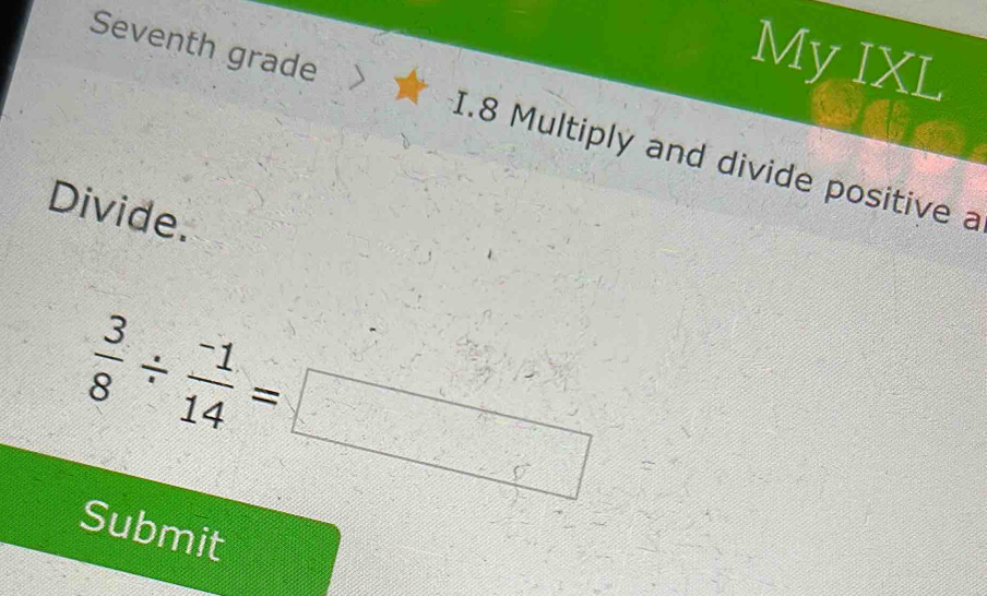 My IXL 
Seventh grade > I.8 Multiply and divide positive a 
Divide.
 3/8 /  (-1)/14 =□
Submit