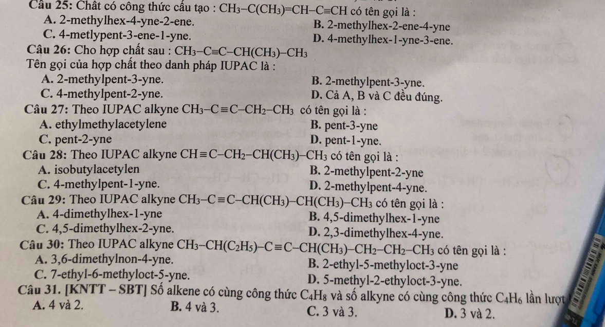 Chất có công thức câu tạo : CH_3-C(CH_3)=CH-Cequiv CH có tên gọi là :
A. 2-methylhex-4-yne-2-ene. B. 2-methylhex-2-ene-4-yne
C. 4-metlypent-3-ene-1-yne. D. 4-methylhex-1-yne-3-ene.
Câu 26: Cho hợp chất sau : CH_3-Cequiv C-CH(CH_3)-CH_3
Tên gọi của hợp chất theo danh pháp IUPAC là :
A. 2-methylpent-3-yne. B. 2-methylpent-3-yne.
C. 4-methylpent-2-yne. D. Cả A, B và C đều đúng.
* Câu 27: Theo IUPAC alkyne CH_3-Cequiv C-CH_2-CH_3 có tên gọi là :
A. ethylmethylacetylene B. pent-3-yne
C. pent-2-yne D. pent-1-yne.
Câu 28: Theo IUPAC alkyne CHequiv C-CH_2-CH(CH_3)  H_3 có tên gọi là :
A. isobutylacetylen B. 2-methylpent-2-yne
C. 4-methylpent-1-yne. D. 2-methylpent-4-yne.
Câu 29: Theo IUPAC alkyne CH_3-Cequiv C-CH(CH_3)-CH(CH_3)-CH_3 có tên gọi là :
A. 4-dimethylhex-1-yne B. 4,5-dimethylhex-1-yne
C. 4,5-dimethylhex-2-yne. D. 2,3-dimethylhex-4-yne.
Câu 30: Theo IUPAC alkyne CH_3-CH(C_2H_5)-Cequiv C-CH(CH_3)-CH_2-CH_2-CH_3 có tên gọi là :
A. 3,6-dimethylnon-4-yne. B. 2-ethyl-5-methyloct-3-yne
C. 7-ethyl-6-methyloct-5-yne. D. 5-methyl-2-ethyloct-3-yne.
Câu 31. [KNTT - SBT] Số alkene có cùng công thức C_4 11 là và số alkyne có cùng công thức C_4H_6 lần lượt
A. 4 và 2. B. 4 và 3. C. 3 và 3. D. 3 và 2.