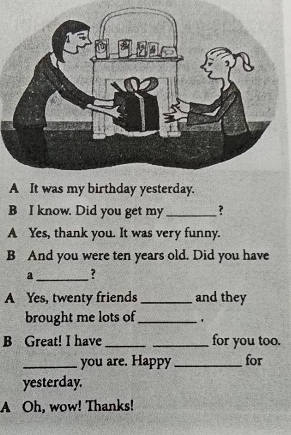 A It was my birthday yesterday. 
B I know. Did you get my _? 
A Yes, thank you. It was very funny. 
B And you were ten years old. Did you have 
_a 
? 
A Yes, twenty friends _and they 
brought me lots of_ 
. 
B Great! I have __for you too. 
_you are. Happy _for 
yesterday. 
A Oh, wow! Thanks!