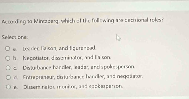 According to Mintzberg, which of the following are decisional roles?
Select one:
a. Leader, liaison, and figurehead.
b. Negotiator, disseminator, and liaison.
c. Disturbance handler, leader, and spokesperson.
d. Entrepreneur, disturbance handler, and negotiator.
e. Disseminator, monitor, and spokesperson.