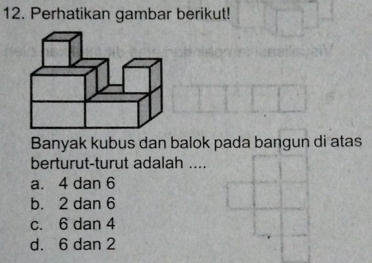 Perhatikan gambar berikut!
Banyak kubus dan balok pada bangun di atas
berturut-turut adalah ....
a. 4 dan 6
b. 2 dan 6
c. 6 dan 4
d. 6 dan 2