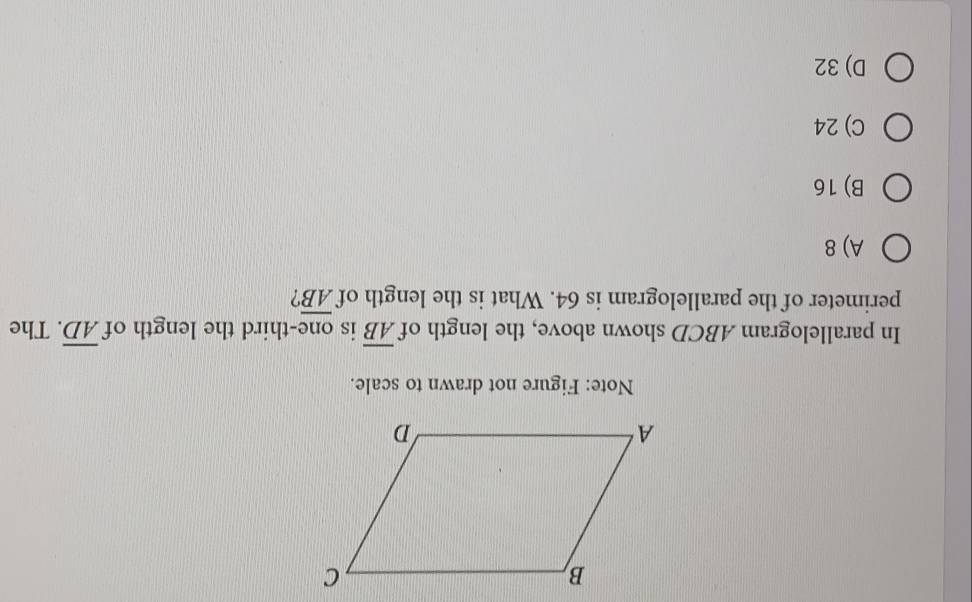 Note: Figure not drawn to scale.
In parallelogram ABCD shown above, the length of overline AB is one-third the length of overline AD. The
perimeter of the parallelogram is 64. What is the length of overline AB ?
A) 8
B) 16
C) 24
D) 32