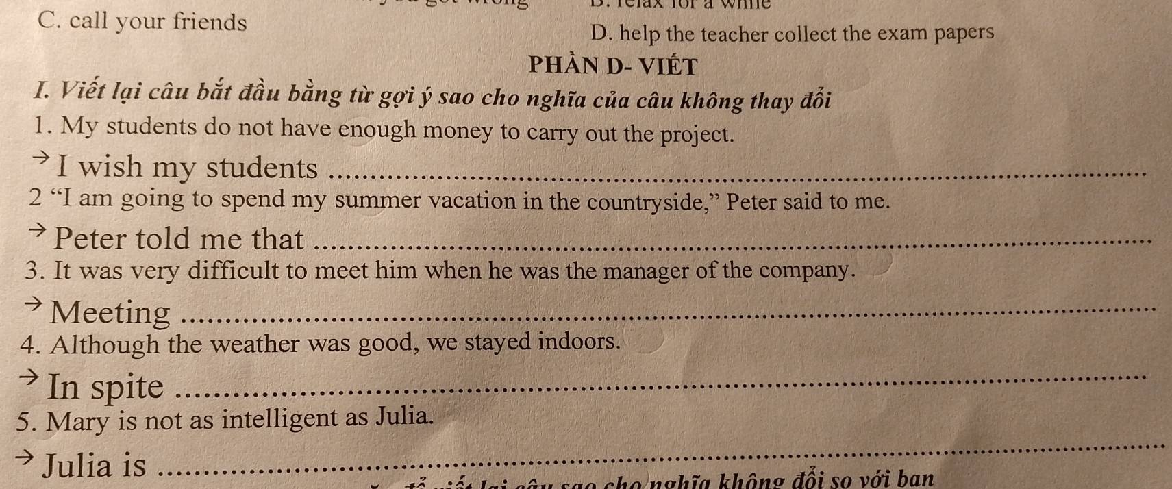 C. call your friends
D. help the teacher collect the exam papers
PHÀN D- VIÉT
I. Viết lại câu bắt đầu bằng từ gợi ý sao cho nghĩa của câu không thay đổi
1. My students do not have enough money to carry out the project.
I wish my students_
2 “I am going to spend my summer vacation in the countryside,” Peter said to me.
> Peter told me that_
3. It was very difficult to meet him when he was the manager of the company.
> Meeting_
4. Although the weather was good, we stayed indoors.
>In spite
_
5. Mary is not as intelligent as Julia.
> Julia is
_
u s a o cho nghĩa không đổi so với ban