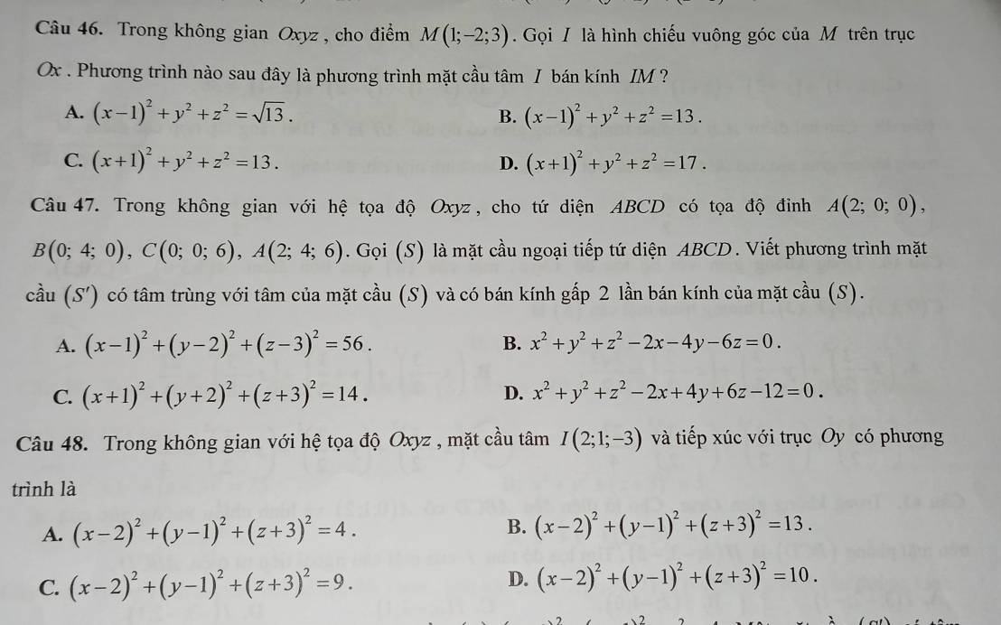 Trong không gian Oxyz , cho điểm M(1;-2;3).  Gọi / là hình chiếu vuông góc của Mô trên trục
Ox . Phương trình nào sau đây là phương trình mặt cầu tâm I bán kính IM ?
A. (x-1)^2+y^2+z^2=sqrt(13). B. (x-1)^2+y^2+z^2=13.
C. (x+1)^2+y^2+z^2=13. D. (x+1)^2+y^2+z^2=17.
Câu 47. Trong không gian với hệ tọa độ Oxyz , cho tứ diện ABCD có tọa độ đỉnh A(2;0;0),
B(0;4;0),C(0;0;6),A(2;4;6). Gọi (S) là mặt cầu ngoại tiếp tứ diện ABCD. Viết phương trình mặt
cầu (S') có tâm trùng với tâm của mặt cầu (S) và có bán kính gấp 2 lần bán kính của mặt cầu (S).
A. (x-1)^2+(y-2)^2+(z-3)^2=56. B. x^2+y^2+z^2-2x-4y-6z=0.
D.
C. (x+1)^2+(y+2)^2+(z+3)^2=14. x^2+y^2+z^2-2x+4y+6z-12=0.
Câu 48. Trong không gian với hệ tọa độ Oxyz , mặt cầu tâm I(2;1;-3) và tiếp xúc với trục Oy có phương
trình là
A. (x-2)^2+(y-1)^2+(z+3)^2=4. B. (x-2)^2+(y-1)^2+(z+3)^2=13.
C. (x-2)^2+(y-1)^2+(z+3)^2=9.
D. (x-2)^2+(y-1)^2+(z+3)^2=10.