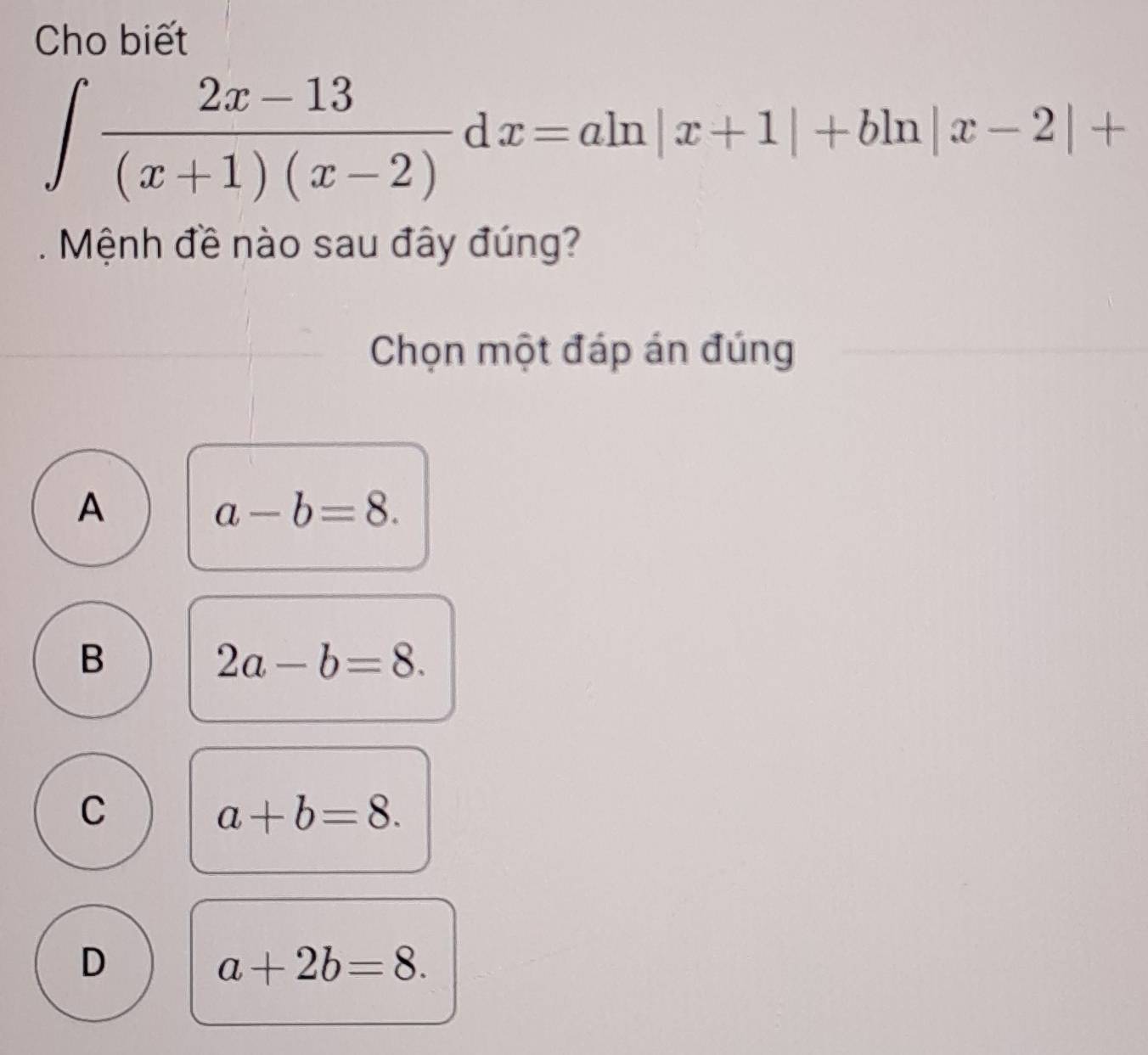 Cho biết
∈t  (2x-13)/(x+1)(x-2) dx=aln |x+1|+bln |x-2|+. Mệnh đề nào sau đây đúng?
Chọn một đáp án đúng
A
a-b=8.
B
2a-b=8.
C
a+b=8.
D
a+2b=8.