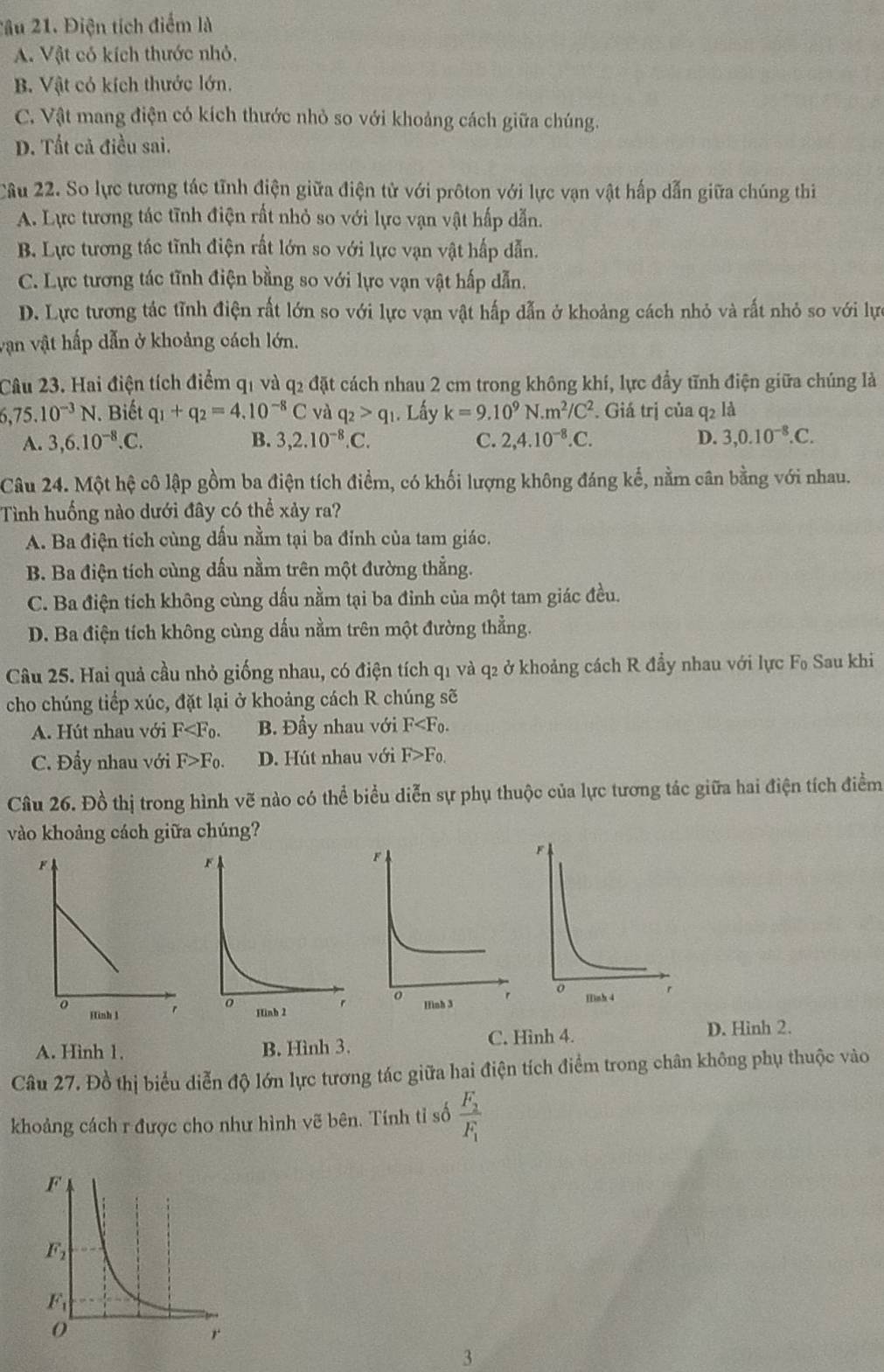 2ầu 21. Điện tích điểm là
A. Vật có kích thước nhỏ.
B. Vật có kích thước lớn.
C. Vật mang điện có kích thước nhỏ so với khoảng cách giữa chúng.
D. Tất cả điều sai.
Câu 22. So lực tương tác tĩnh điện giữa điện tử với prôton với lực vạn vật hấp dẫn giữa chúng thi
A. Lực tương tác tĩnh điện rất nhỏ so với lực vạn vật hấp dẫn.
B. Lực tương tác tĩnh điện rất lớn so với lực vạn vật hấp dẫn.
C. Lực tương tác tĩnh điện bằng so với lực vạn vật hấp dẫn.
D. Lực tương tác tĩnh điện rất lớn so với lực vạn vật hấp dẫn ở khoảng cách nhỏ và rất nhỏ so với lự
vận vật hấp dẫn ở khoảng cách lớn.
Câu 23. Hai điện tích điểm q1 và q2 đặt cách nhau 2 cm trong không khí, lực đầy tĩnh điện giữa chúng là
6,75.10^(-3)N. Biết q_1+q_2=4.10^(-8)C và q_2>q_1. Lấy k=9.10^9N.m^2/C^2. Giá trị của q2 là
A. 3,6.10^(-8).C. B. 3,2.10^(-8).C. C. 2,4.10^(-8).C. D. 3,0.10^(-8).C.
Câu 24. Một hệ cô lập gồm ba điện tích điểm, có khối lượng không đáng kế, nằm cân bằng với nhau.
Tình huống nào dưới đây có thể xảy ra?
A. Ba điện tích cùng dấu nằm tại ba đỉnh của tam giác.
B. Ba điện tích cùng dấu nằm trên một đường thẳng.
C. Ba điện tích không cùng dấu nằm tại ba đỉnh của một tam giác đều.
D. Ba điện tích không cùng dấu nằm trên một đường thẳng.
Câu 25. Hai quả cầu nhỏ giống nhau, có điện tích q1 và q2 ở khoảng cách R đầy nhau với lực F_0 Sau khi
cho chúng tiếp xúc, đặt lại ở khoảng cách R chúng sẽ
A. Hút nhau với F B. Đầy nhau với F
C. Đầy nhau với F>F_0. D. Hút nhau với F>F_0.
Câu 26. Đồ thị trong hình vẽ nào có thể biểu diễn sự phụ thuộc của lực tương tác giữa hai điện tích điểm
vào khoảng cách giữa chúng?
C. Hình 4. D. Hinh 2.
A. Hình 1. B. Hình 3.
Câu 27. Đồ thị biểu diễn độ lớn lực tương tác giữa hai điện tích điểm trong chân không phụ thuộc vào
khoảng cách r được cho như hình vẽ bên. Tính tỉ số frac F_2F_1
3