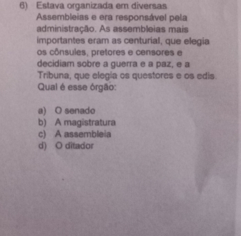 Estava organizada em diversas
Assembleias e era responsável pela
administração. As assembleias mais
importantes eram as centurial, que elegia
os cônsules, pretores e censores e
decidiam sobre a guerra e a paz, e a
Tribuna, que elegía os questores e os edis.
Qual é esse órgão:
a) O senado
b) A magistratura
c) A assembleia
d) O ditador