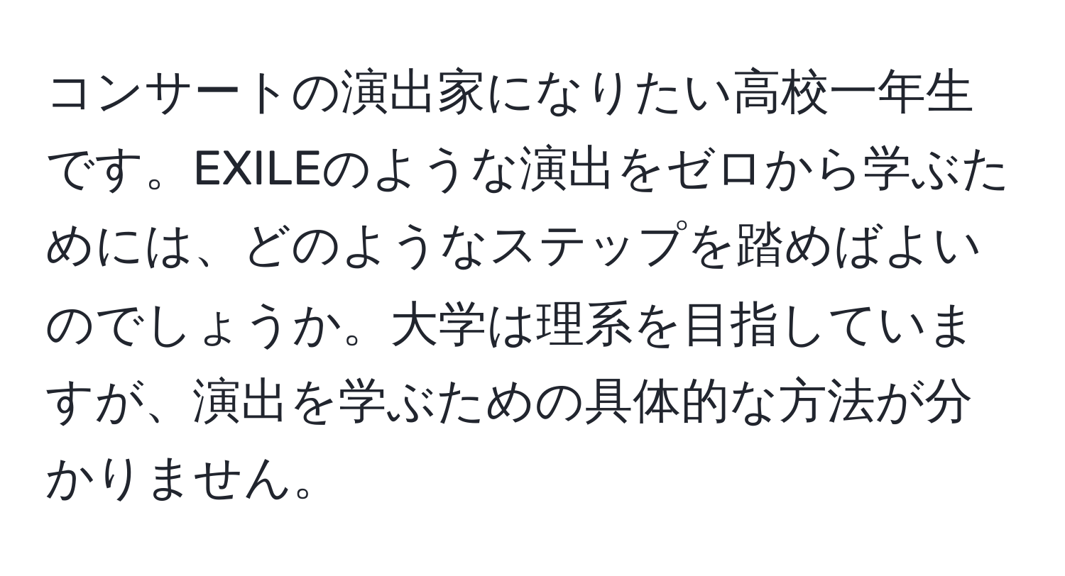 コンサートの演出家になりたい高校一年生です。EXILEのような演出をゼロから学ぶためには、どのようなステップを踏めばよいのでしょうか。大学は理系を目指していますが、演出を学ぶための具体的な方法が分かりません。