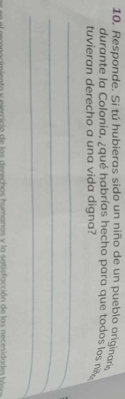 Responde. Si tú hubieras sido un niño de un pueblo originario 
durante la Colonia, ¿qué habrías hecho para que todos los niños 
tuvieran derecho a una vida digna? 
_ 
_ 
_ 
recenocimiento y ejercicia de las derechos humanos y la satisfacción de las necesidades bó r