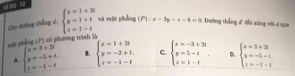 vi DU 12
Cho đường thẳng d: beginarrayl x=1+2t y=1+t z=1-tendarray. và mặt phẳng (P) : x-3y-z-8=0. Đường thẳng d' đổi xứng với đ qua
mặt phẳng (P) có phương trình là
A. beginarrayl x=3+2t y=-5+t. z=-1-t.endarray. B. beginarrayl x=1+2t y=-2+t. z=-1-tendarray. C. beginarrayl x=-3+2t y=5-t z=1-tendarray.. D. beginarrayl x=3+2t y=-5-t. z=-1-tendarray.