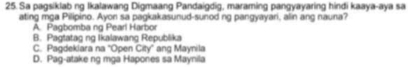 Sa pagsiklab ng Ikalawang Digmaang Pandaigdig, maraming pangyayaring hindi kaaya-aya sa
ating mga Pilipino. Ayon sa pagkakasunud-sunod ng pangyayari, alin ang nauna?
A. Pagbomba ng Pearl Harbor
B. Pagtatag ng Ikalawang Republika
C. Pagdeklara na 'Open City' ang Maynila
D. Pag-atake ng mga Hapones sa Maynila