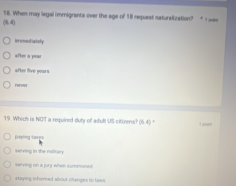 When may legal immigrants over the age of 18 request naturalization? I praint
(6.4)
immediately
after a year
after five years
never
19. Which is NOT a required duty of adult US citizens? (6.4) * 1 point
paying taxes
serving in the military
serving on a jury when summoned
staying informed about changes to laws