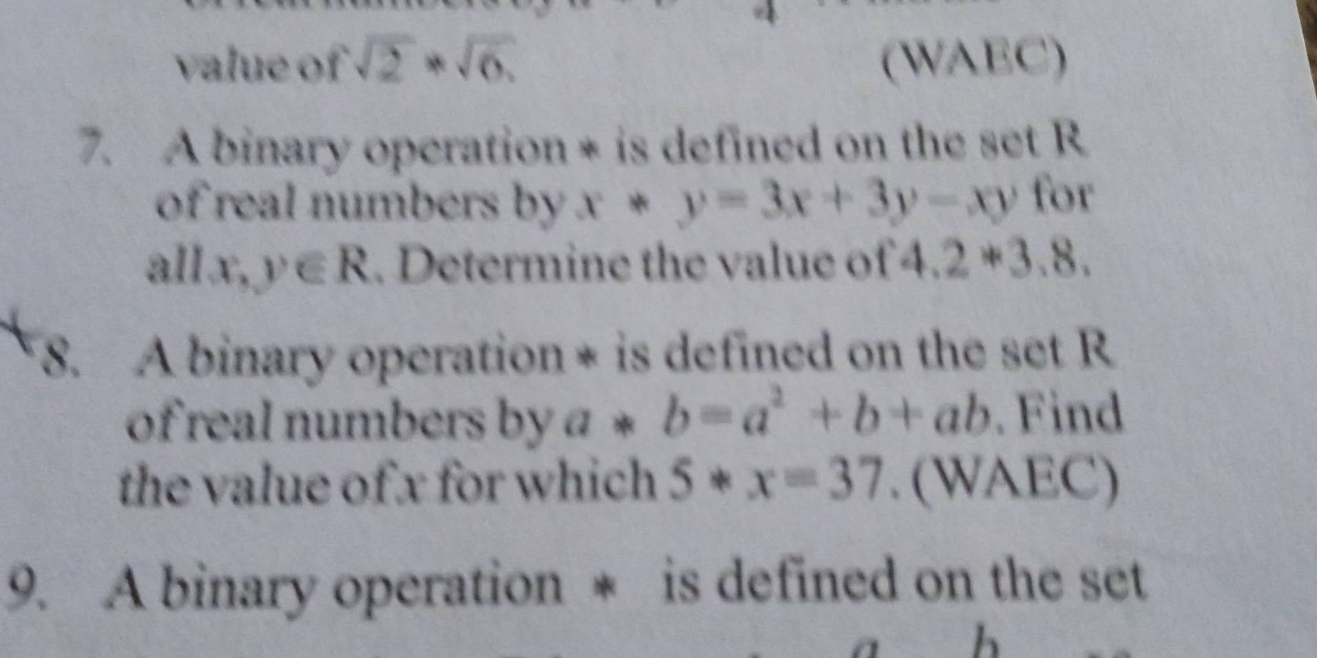 value of sqrt(2)*sqrt(6). (WAEC) 
7. A binary operation * is defined on the set R
of real numbers by x*y=3x+3y-xy for 
all. x,y∈ R. Determine the value of 4.2*3.8. 
8. A binary operation * is defined on the set R
of real numbers by a*b=a^2+b+ab. Find 
the value of x for which 5*x=37. (WAEC) 
9. A binary operation * is defined on the set 
h