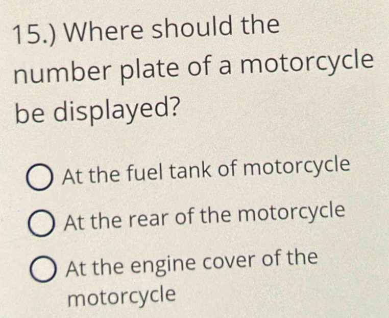 15.) Where should the
number plate of a motorcycle
be displayed?
At the fuel tank of motorcycle
At the rear of the motorcycle
At the engine cover of the
motorcycle