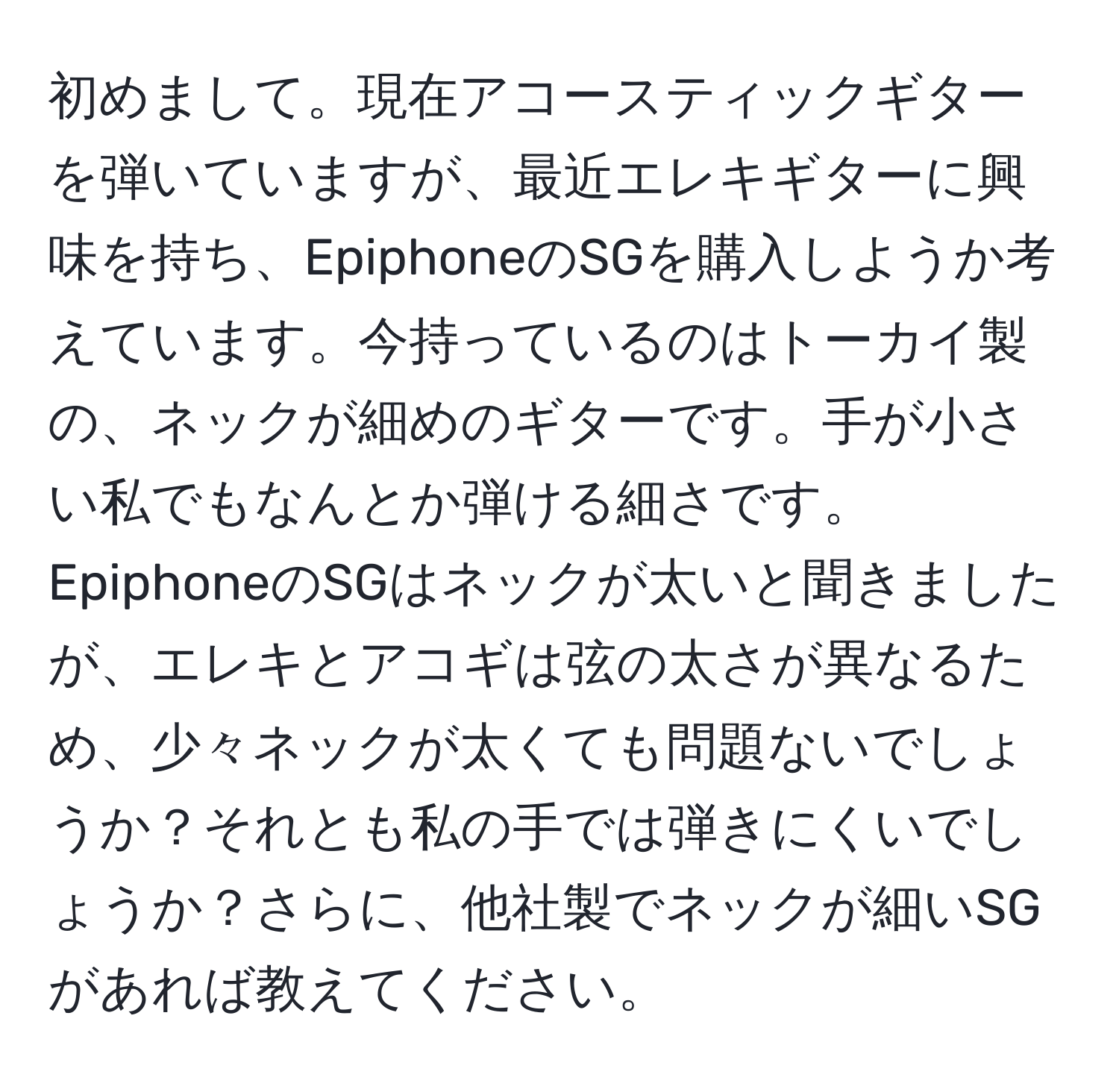 初めまして。現在アコースティックギターを弾いていますが、最近エレキギターに興味を持ち、EpiphoneのSGを購入しようか考えています。今持っているのはトーカイ製の、ネックが細めのギターです。手が小さい私でもなんとか弾ける細さです。EpiphoneのSGはネックが太いと聞きましたが、エレキとアコギは弦の太さが異なるため、少々ネックが太くても問題ないでしょうか？それとも私の手では弾きにくいでしょうか？さらに、他社製でネックが細いSGがあれば教えてください。