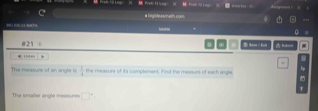 PreK-12 Logi M PreK-12 Login》 M PreK-12 Login sheartea - G Assignment | 
bigideasmath.com 
... 
BIG IDEAS MATH lshi056 
. 
#21 0 D ③ Save / Exit Submit 
L Listen 
The measure of an angle is  1/4  the measure of its complement. Find the measure of each angle. 
The smaller angle measures □^0,