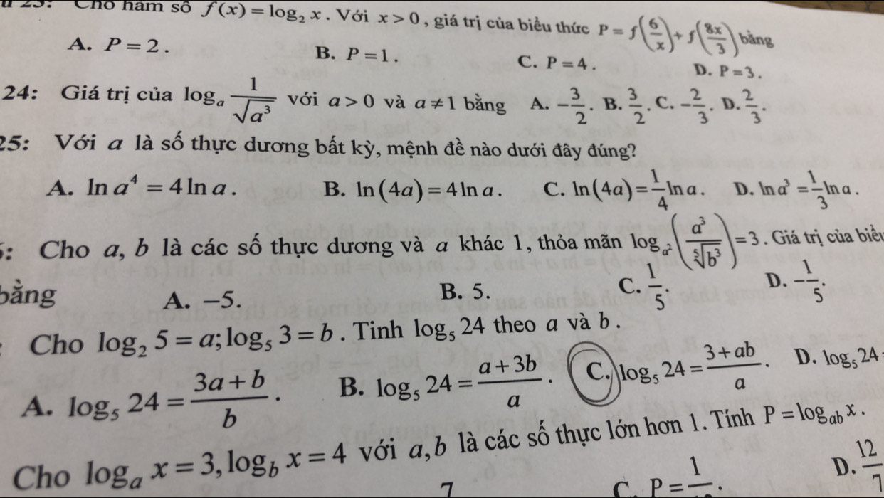 # 23: Chổ hàm số f(x)=log _2x. Với x>0 , giá trị của biểu thức P=f( 6/x )+f( 8x/3 ) bằng
A. P=2. B. P=1. C. P=4.
D. P=3.
24: Giá trị của log _a 1/sqrt(a^3)  với a>0 và a!= 1 bằng A. - 3/2 . B.  3/2 . C. - 2/3 . D.  2/3 .
25: Với a là số thực dương bất kỳ, mệnh đề nào dưới đây đúng?
A. ln a^4=4ln a. B. ln (4a)=4ln a. C. ln (4a)= 1/4 ln a. D. ln a^3= 1/3 ln a.
5: Cho a, b là các số thực dương và a khác 1, thỏa mãn log _a^2( a^3/sqrt[5](b^3) )=3. Giá trị của biểi
bằng A. -5. B. 5.
C.  1/5 . - 1/5 .
D.
Cho log _25=a;log _53=b. Tinh log _524 theo a và b .
A. log _524= (3a+b)/b · B. log _524= (a+3b)/a · C. log _524= (3+ab)/a . D. log _524
Cho log _ax=3,log _bx=4 với a,b là các số thực lớn hơn 1. Tính P=log _abx.
D.  12/7 
7
C. P=frac 1.