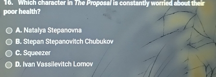 Which character in The Proposal is constantly worried about their
poor health?
A. Natalya Stepanovna
B. Stepan Stepanovitch Chubukov
C. Squeezer
D. Ivan Vassilevitch Lomov