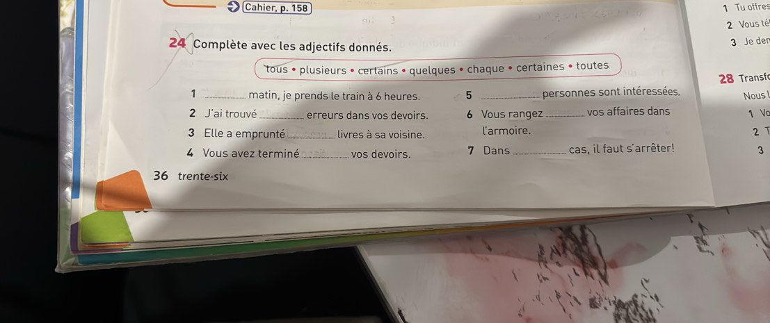 Cahier, p. 158 1 Tu offres 
2 Vous té 
24 Complète avec les adjectifs donnés. 
3 Je der 
tous • plusieurs • certains • quelques • chaque • certaines • toutes 
1 _matin, je prends le train à 6 heures. 5 _personnes sont intéressées. 28 Transfo 
Nous 
2 J'ai trouvé _erreurs dans vos devoirs. 6 Vous rangez_ vos affaires dans 1 Vc 
3 Elle a emprunté _livres à sa voisine. l'armoire. 2 T 
4 Vous avez terminé _vos devoirs. 7 Dans _cas, il faut s'arrêter! 3 
36 trente-six