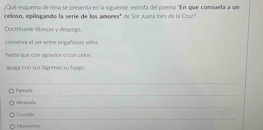 ¿Qué esquema de rima se presenta en la siguiente estrofa del poema 'En que consuela a un
celoso, epilogando la serie de los amores" de Sor Juana Inés de la Cruz?
Doctrínanle tibiezas y despego,
conserva el ser entre engañosos velos,
hasta que con agravios o con celos
apaga con sus lágrimas su fuego.
Pareada
Abrazada
Cruzada
Monorrimo