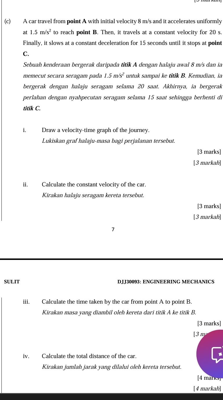 A car travel from point A with initial velocity 8 m/s and it accelerates uniformly 
at 1.5m/s^2 to reach point B. Then, it travels at a constant velocity for 20 s. 
Finally, it slows at a constant deceleration for 15 seconds until it stops at point
C. 
Sebuah kenderaan bergerak daripada titik A dengan halaju awal 8 m/s dan ia 
memecut secara seragam pada 1.5m/s^2 untuk sampai ke titik B. Kemudian, ia 
bergerak dengan halaju seragam selama 20 saat. Akhirnya, ia bergerak 
perlahan dengan nyahpecutan seragam selama 15 saat sehingga berhenti di 
titik C. 
i Draw a velocity-time graph of the journey. 
Lukiskan graf halaju-masa bagi perjalanan tersebut. 
[3 marks] 
[3 markah] 
ii. Calculate the constant velocity of the car. 
Kirakan halaju seragam kereta tersebut. 
[3 marks] 
[3 markah] 
7 
SULIT DJJ30093: ENGINEERING MECHANICS 
iii. Calculate the time taken by the car from point A to point B. 
Kirakan masa yang diambil oleh kereta dari titik A ke titik B. 
[3 marks] 
[ 3 m
iv. Calculate the total distance of the car. 
Kirakan jumlah jarak yang dilalui oleh kereta tersebut. 
[4 marks] 
[4 markah]