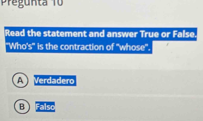 Pregunta 10
Read the statement and answer True or False.
"Who's'' is the contraction of "whose''.
A Verdadero
B Falso