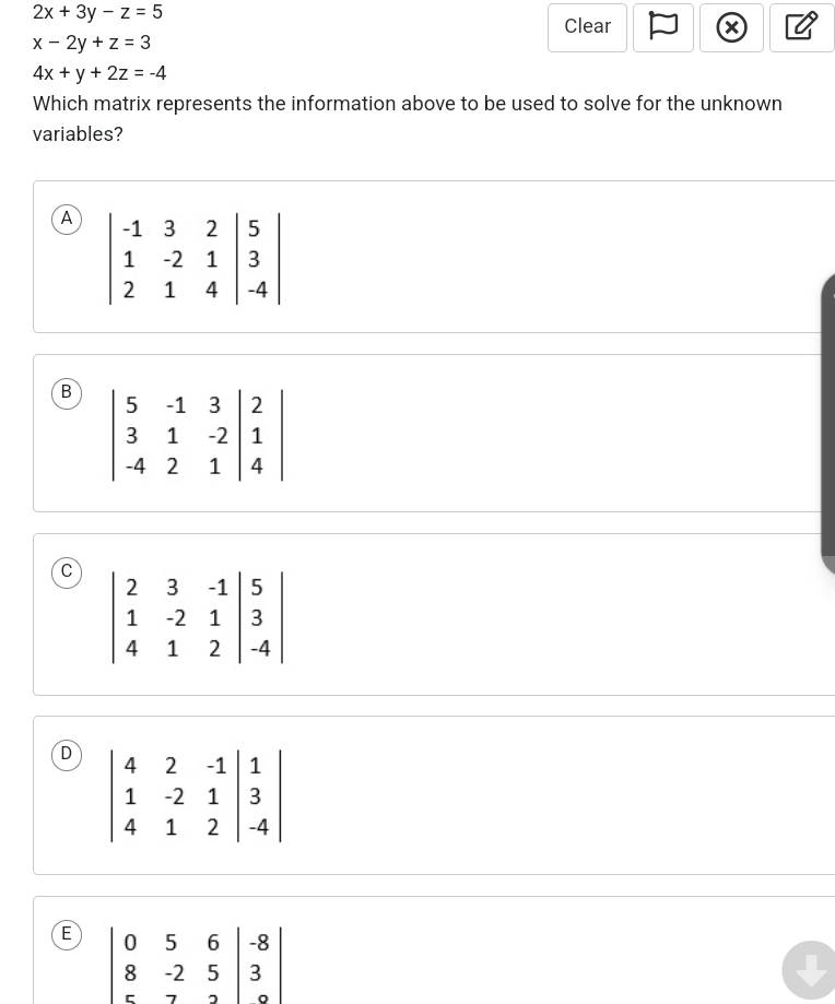 2x+3y-z=5
Clear
x-2y+z=3
4x+y+2z=-4
Which matrix represents the information above to be used to solve for the unknown
variables?
A
B
C
D
E