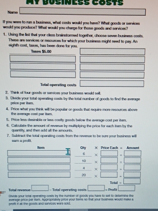 MY BÜsInEßŠ COsT½ 
Name □ 
If you were to run a business, what costs would you have? What goods or services 
would you produce? What would you charge for those goods and services? 
1. Using the list that your class brainstormed together, choose seven business costs. 
These are services or resources for which your business might need to pay. An 
eighth cost, taxes, has been done for you. 
Tuxes $5.00° 
Total operating costs □ 
2. Think of four goods or services your business would sell. 
3. Divide your total operating costs by the total number of goods to find the average 
price por iter. 
4. Price what you think will be popular or goods that require more resources above 
the average cost per item. 
5. Price less desirable or lass costly goods below the average cost per itern. 
6. Caliculate the amount of revonue by multiplying the price for each itern by the 
quantity, and then add all the amounts. 
7. Subtract the total operating costs from the revenue to be sure your business will 
ear a profit. 
Itor Oty × Price Each = Amount 
6 □  x□ -□
1 _  * □ =□
=_  x□ .□
□  _ 20 * □ -□
Total =□
Total revenue □ - Total operating costs □ =Profa□
Divide your total operating costs by the number of goods you have to sell to determine the 
iverage price par item. Appropitatoly price your iterns so that your business would make a 
proff! If all the goods and sorvices wore sold.