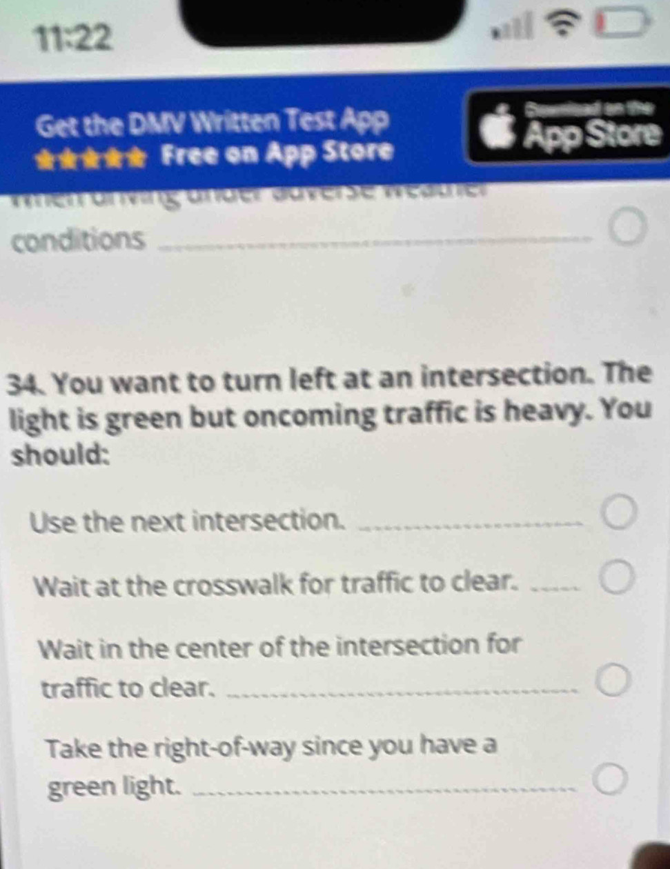 11:22 
Get the DMV Written Test App 
Sewnizad on the 
★★★★ Free on App Store 
App Store 
merürning ünder duverse Wedcher 
conditions_ 
34. You want to turn left at an intersection. The 
light is green but oncoming traffic is heavy. You 
should: 
Use the next intersection._ 
Wait at the crosswalk for traffic to clear._ 
Wait in the center of the intersection for 
traffic to clear._ 
Take the right-of-way since you have a 
green light._