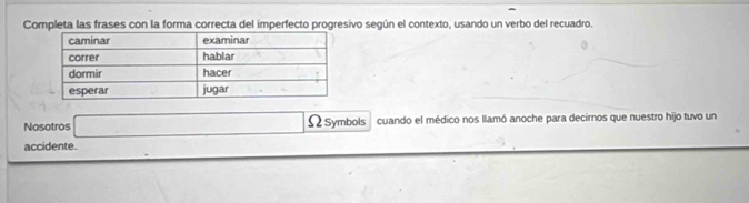 Completa las frases con la forma correcta del imperfecto progresivo según el contexto, usando un verbo del recuadro. 
Nosotros ΩSymbols cuando el médico nos llamó anoche para decirnos que nuestro hijo tuvo un 
accidente.